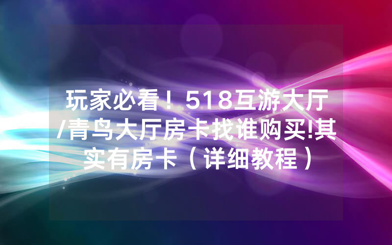 玩家必看！518互游大厅/青鸟大厅房卡找谁购买!其实有房卡（详细教程）