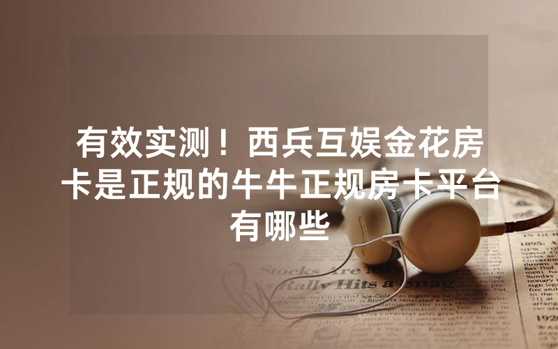 有效实测！西兵互娱金花房卡是正规的牛牛正规房卡平台有哪些