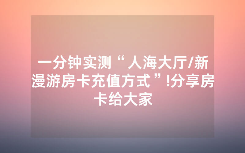 一分钟实测“人海大厅/新漫游房卡充值方式”!分享房卡给大家