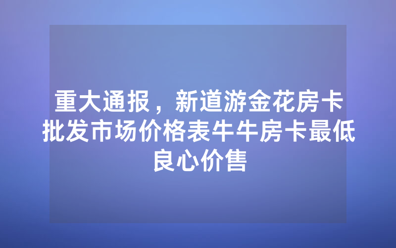 重大通报，新道游金花房卡批发市场价格表牛牛房卡最低良心价售