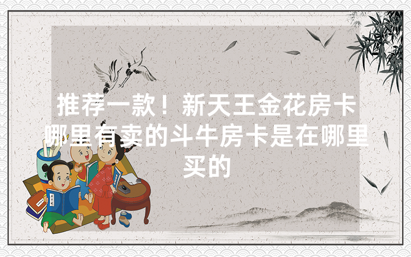 推荐一款！新天王金花房卡哪里有卖的斗牛房卡是在哪里买的