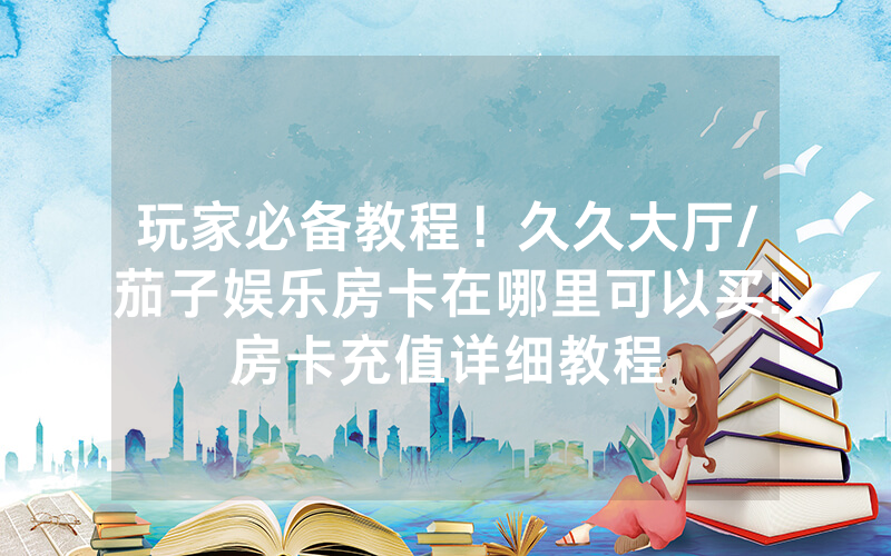 玩家必备教程！久久大厅/茄子娱乐房卡在哪里可以买!房卡充值详细教程