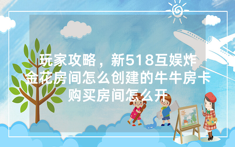 玩家攻略，新518互娱炸金花房间怎么创建的牛牛房卡购买房间怎么开