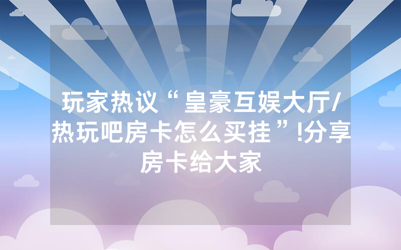 玩家热议“皇豪互娱大厅/热玩吧房卡怎么买挂”!分享房卡给大家