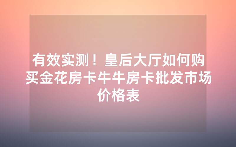 有效实测！皇后大厅如何购买金花房卡牛牛房卡批发市场价格表