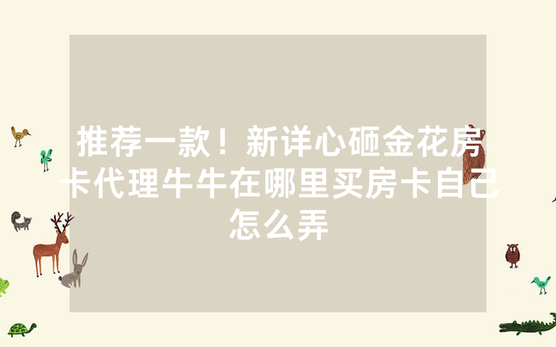 推荐一款！新详心砸金花房卡代理牛牛在哪里买房卡自己怎么弄