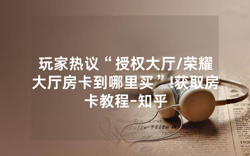 玩家热议“授权大厅/荣耀大厅房卡到哪里买”!获取房卡教程-知乎