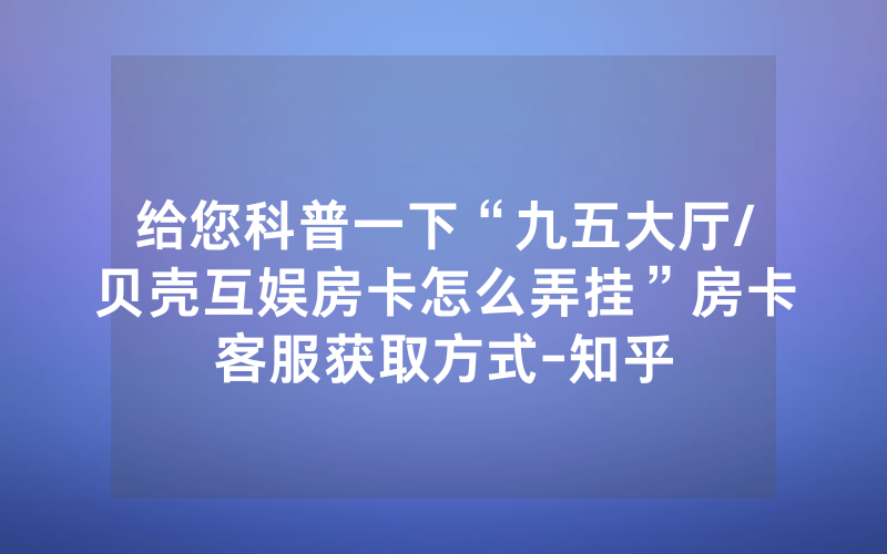 给您科普一下“九五大厅/贝壳互娱房卡怎么弄挂”房卡客服获取方式-知乎