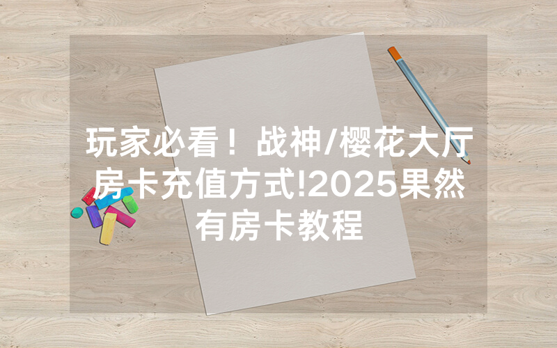 玩家必看！战神/樱花大厅房卡充值方式!2025果然有房卡教程