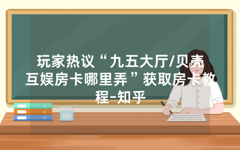 玩家热议“九五大厅/贝壳互娱房卡哪里弄”获取房卡教程-知乎