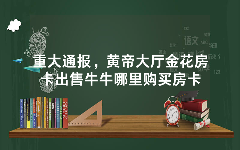 重大通报，黄帝大厅金花房卡出售牛牛哪里购买房卡