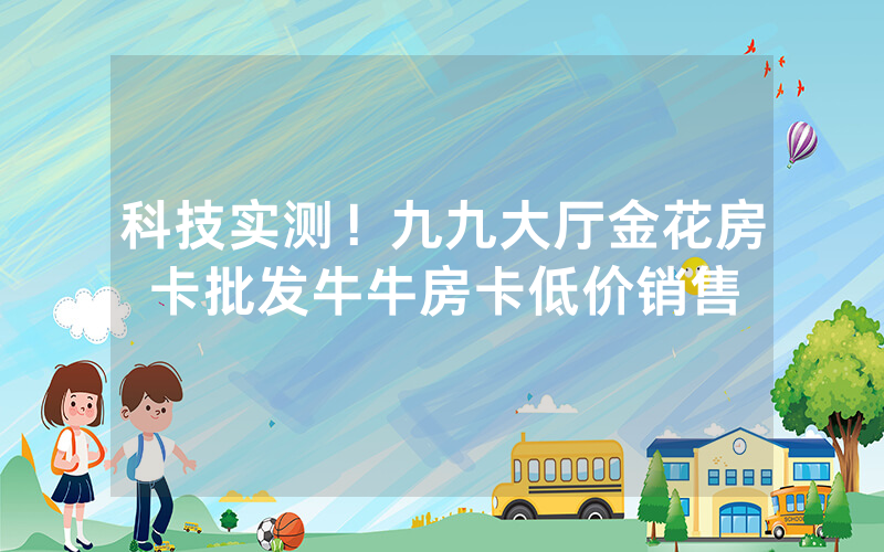 科技实测！九九大厅金花房卡批发牛牛房卡低价销售