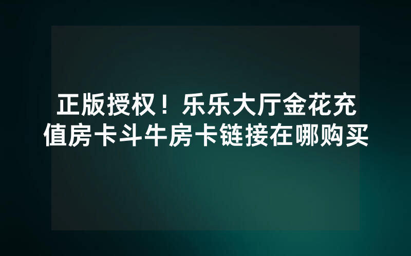 正版授权！乐乐大厅金花充值房卡斗牛房卡链接在哪购买