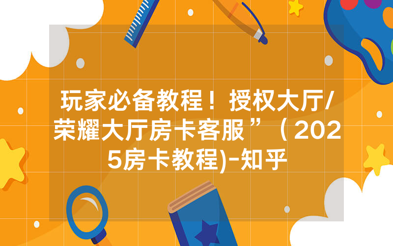 玩家必备教程！授权大厅/荣耀大厅房卡客服”（2025房卡教程)-知乎