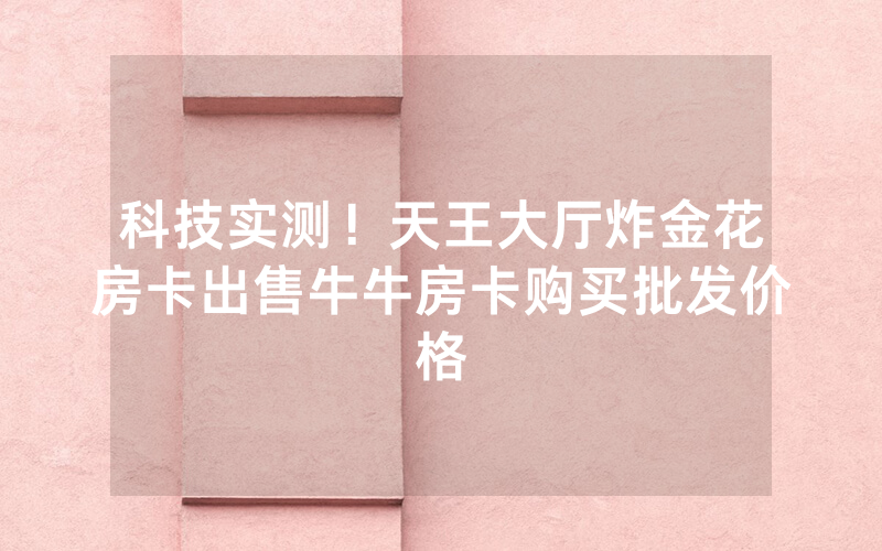 科技实测！天王大厅炸金花房卡出售牛牛房卡购买批发价格