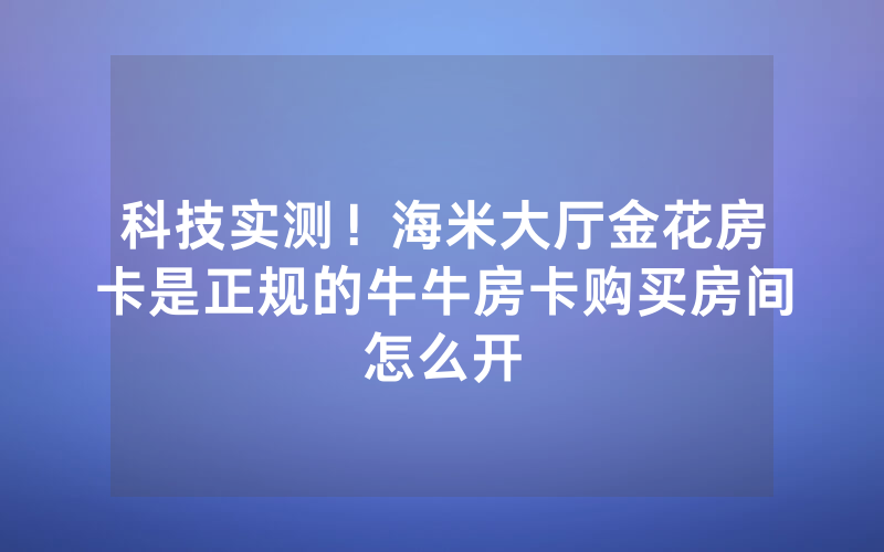 科技实测!海米大厅金花房卡是正规的牛牛房卡购买房间怎么开