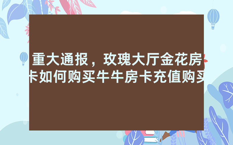 重大通报，玫瑰大厅金花房卡如何购买牛牛房卡充值购买