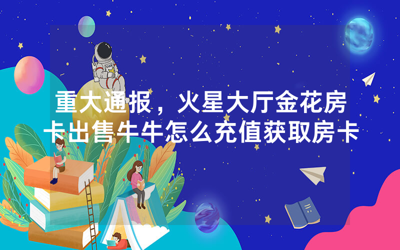重大通报，火星大厅金花房卡出售牛牛怎么充值获取房卡