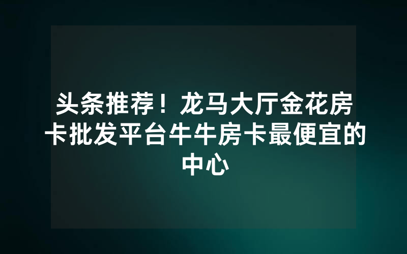 头条推荐！龙马大厅金花房卡批发平台牛牛房卡最便宜的中心