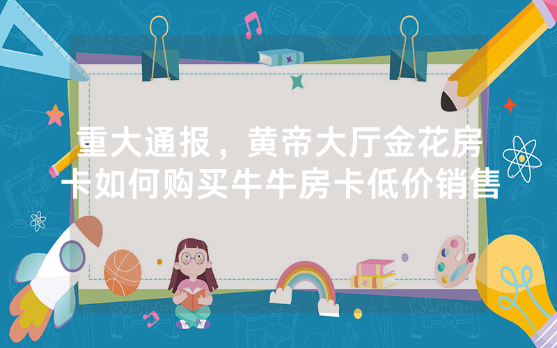 重大通报，黄帝大厅金花房卡如何购买牛牛房卡低价销售