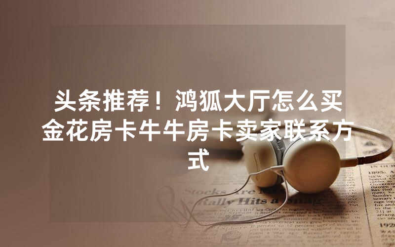 头条推荐！鸿狐大厅怎么买金花房卡牛牛房卡卖家联系方式