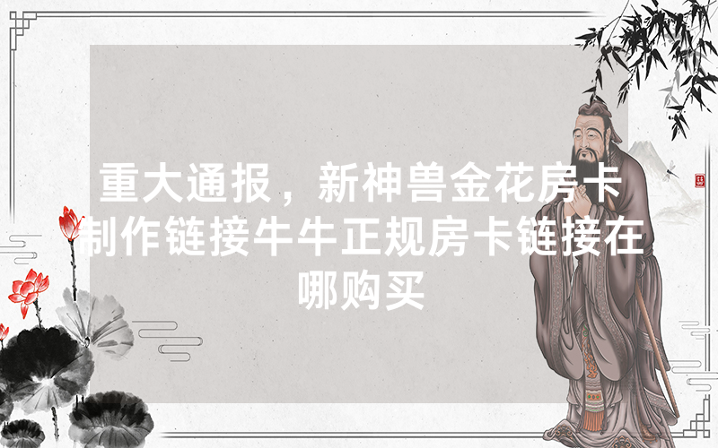 重大通报，新神兽金花房卡制作链接牛牛正规房卡链接在哪购买
