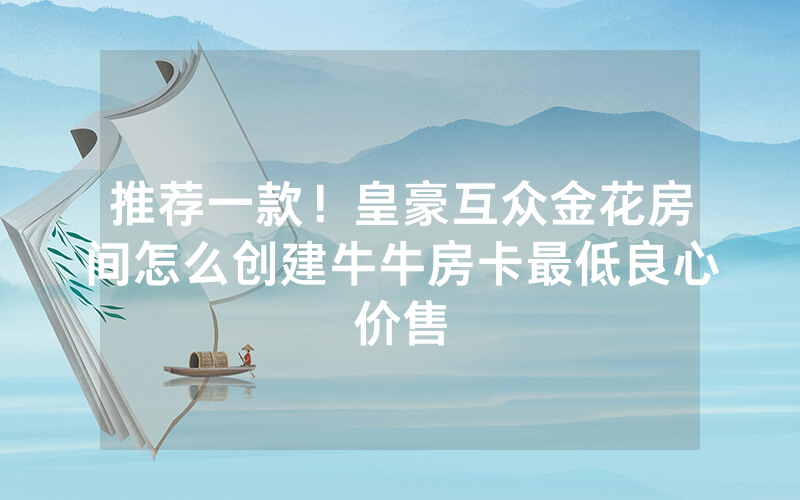 推荐一款！皇豪互众金花房间怎么创建牛牛房卡最低良心价售