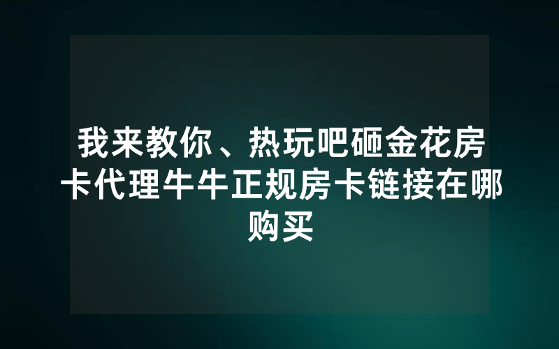 我来教你、热玩吧砸金花房卡代理牛牛正规房卡链接在哪购买