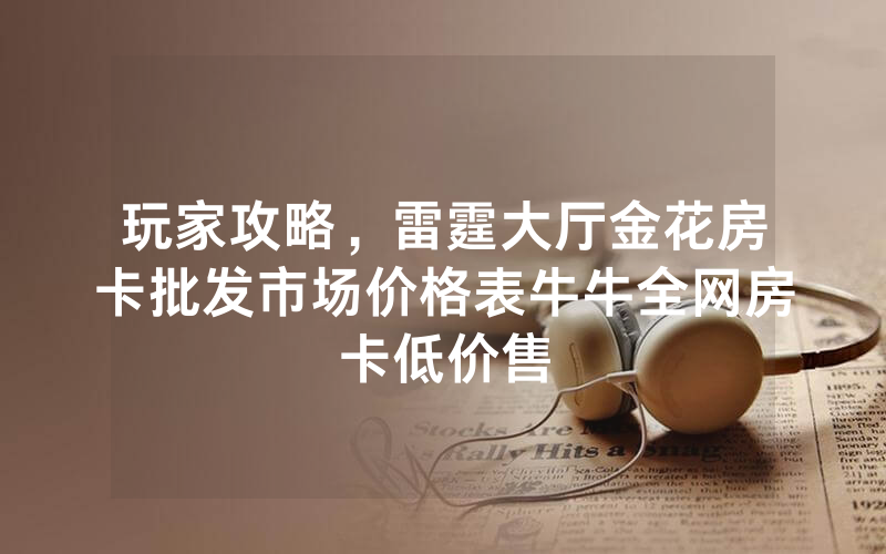 玩家攻略,雷霆大厅金花房卡批发市场价格表牛牛全网房卡低价售