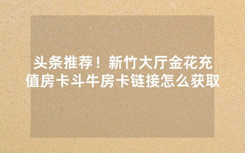 头条推荐！新竹大厅金花充值房卡斗牛房卡链接怎么获取