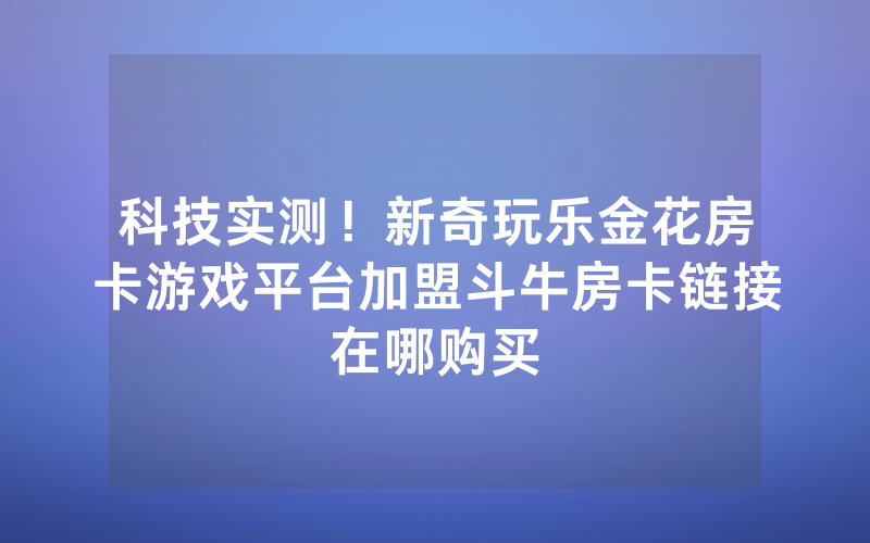 科技实测！新奇玩乐金花房卡游戏平台加盟斗牛房卡链接在哪购买