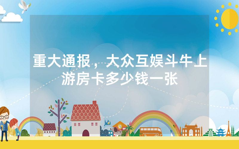 重大通报，大众互娱斗牛上游房卡多少钱一张