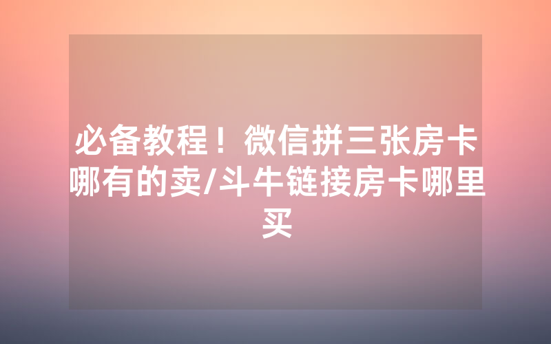 必备教程！微信拼三张房卡哪有的卖/斗牛链接房卡哪里买