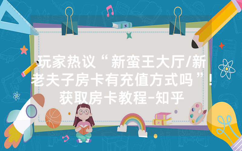 玩家热议“新蛮王大厅/新老夫子房卡有充值方式吗”!获取房卡教程-知乎