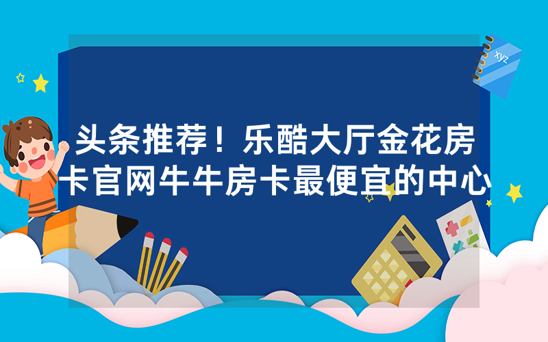 头条推荐！乐酷大厅金花房卡官网牛牛房卡最便宜的中心