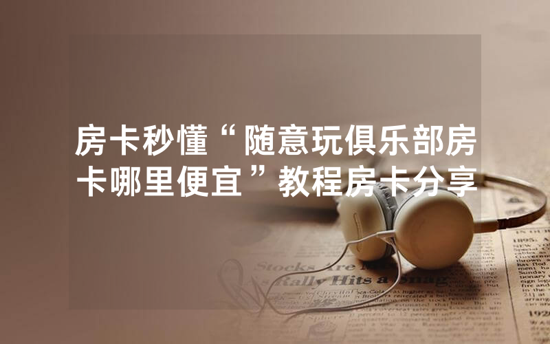 房卡秒懂“随意玩俱乐部房卡哪里便宜”教程房卡分享