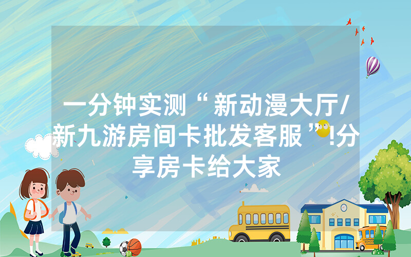 一分钟实测“新动漫大厅/新九游房间卡批发客服”!分享房卡给大家