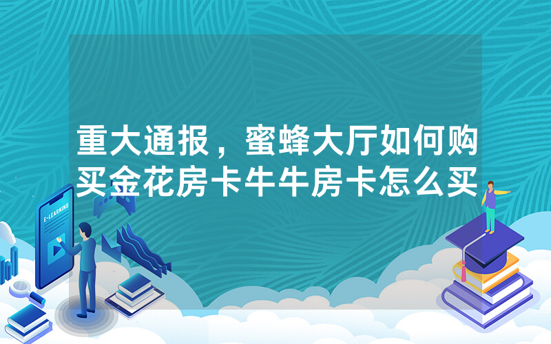 重大通报，蜜蜂大厅如何购买金花房卡牛牛房卡怎么买
