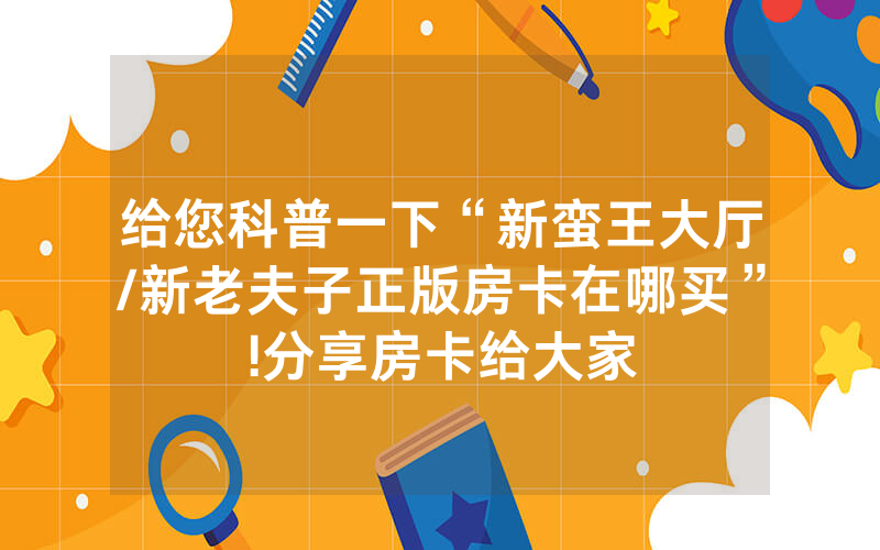 给您科普一下“新蛮王大厅/新老夫子正版房卡在哪买”!分享房卡给大家