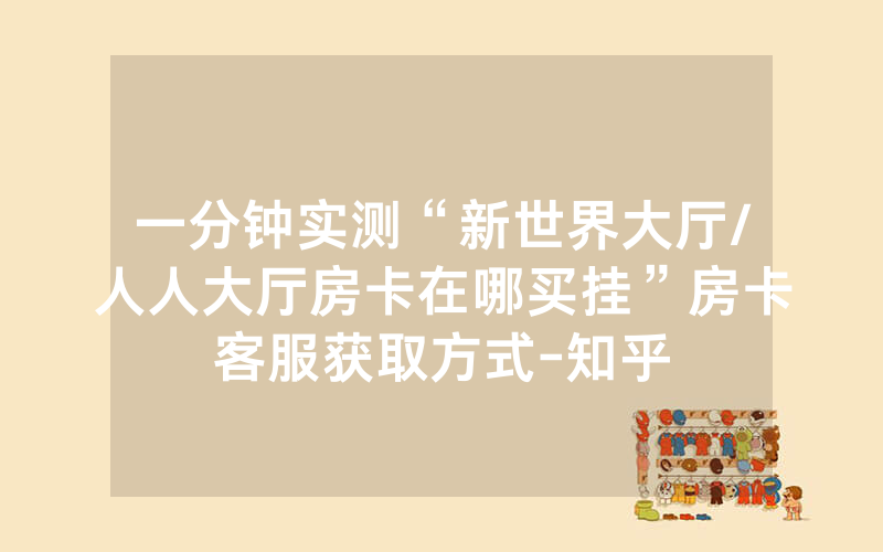 一分钟实测“新世界大厅/人人大厅房卡在哪买挂”房卡客服获取方式-知乎