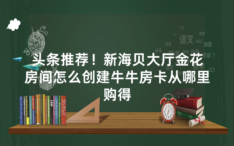头条推荐！新海贝大厅金花房间怎么创建牛牛房卡从哪里购得