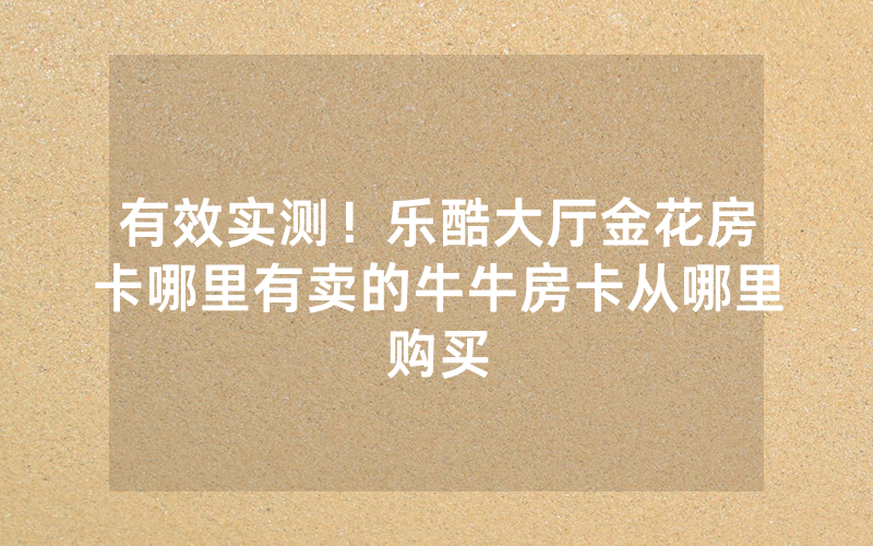 有效实测！乐酷大厅金花房卡哪里有卖的牛牛房卡从哪里购买