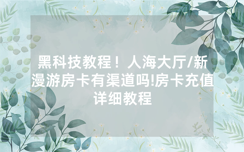 黑科技教程！人海大厅/新漫游房卡有渠道吗!房卡充值详细教程