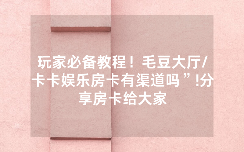 玩家必备教程！毛豆大厅/卡卡娱乐房卡有渠道吗”!分享房卡给大家