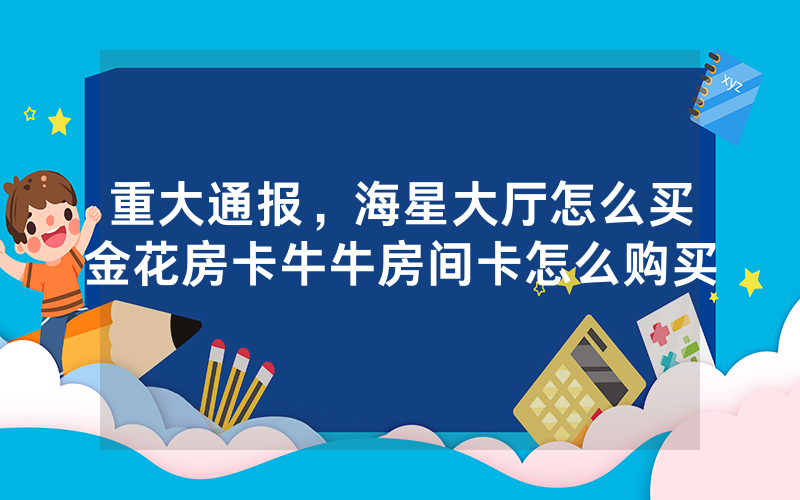 重大通报，海星大厅怎么买金花房卡牛牛房间卡怎么购买