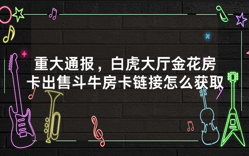 重大通报，白虎大厅金花房卡出售斗牛房卡链接怎么获取