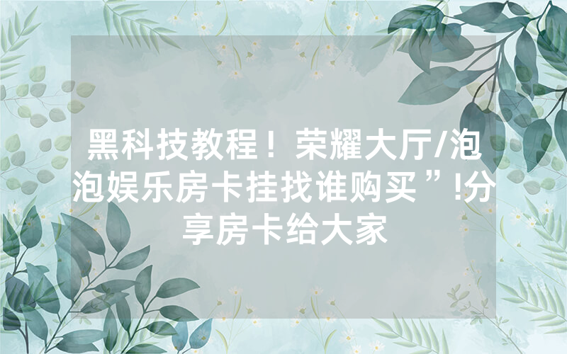 黑科技教程！荣耀大厅/泡泡娱乐房卡挂找谁购买”!分享房卡给大家
