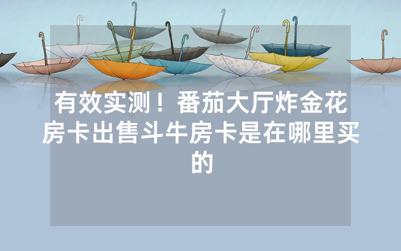 有效实测！番茄大厅炸金花房卡出售斗牛房卡是在哪里买的
