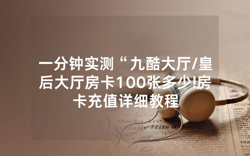 一分钟实测“九酷大厅/皇后大厅房卡100张多少!房卡充值详细教程