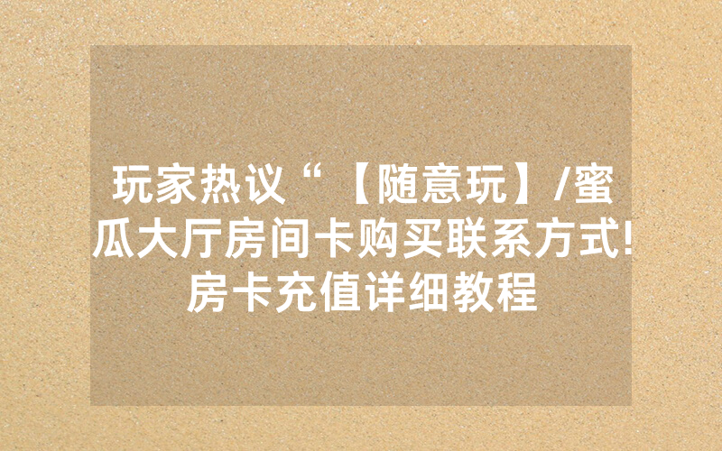 玩家热议“【随意玩】/蜜瓜大厅房间卡购买联系方式!房卡充值详细教程